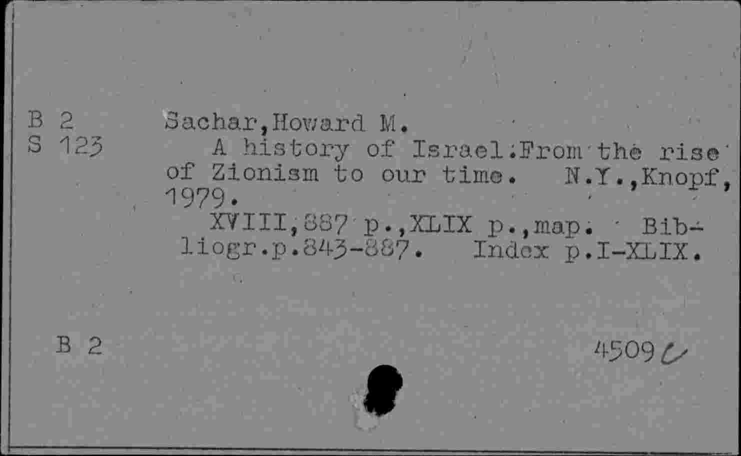 ﻿B 2 Sachar,Howard M.
S 123 A history of Israel ;Fronv thé rise' of Zionism to our time. N.Y..Knopf, . 1979.
XVIII,387 p.,XLIX p.,map. ' Bib-liogr.p.843-887. Index p.I-XLIX.
B 2
4309 £>